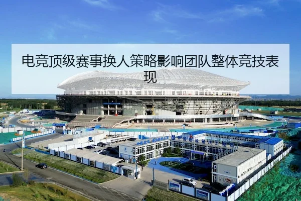 电竞顶级赛事换人策略影响团队整体竞技表现